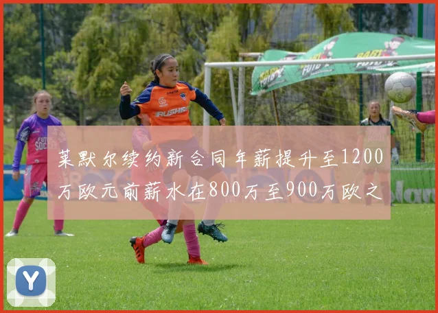 莱默尔续约新合同年薪提升至1200万欧元前薪水在800万至900万欧之间