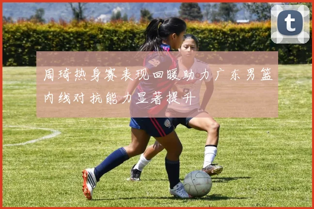 周琦热身赛表现回暖助力广东男篮内线对抗能力显著提升
