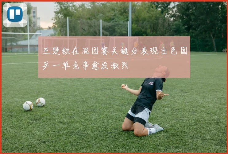 王楚钦在混团赛关键分表现出色国乒一单竞争愈发激烈
