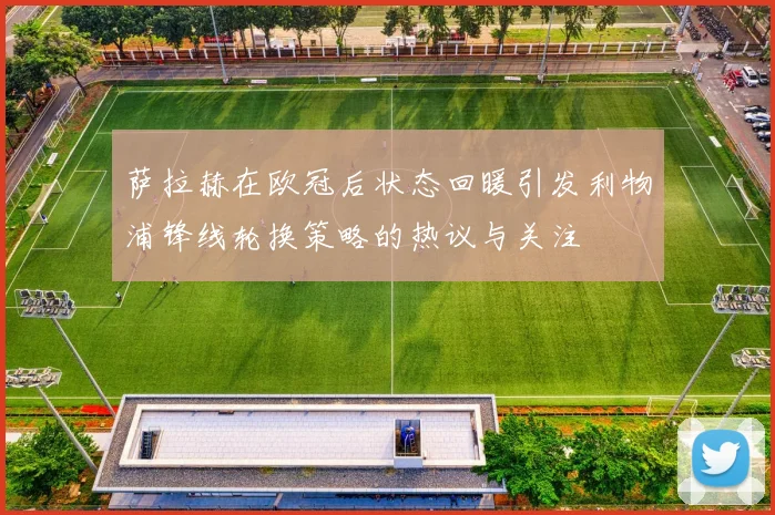 萨拉赫在欧冠后状态回暖引发利物浦锋线轮换策略的热议与关注