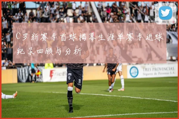 C罗新赛季首球揭幕生涯单赛季进球纪录回顾与分析